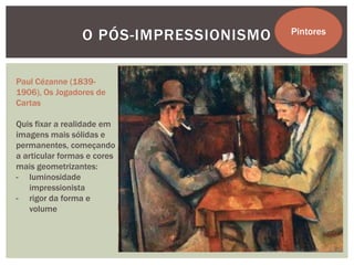 O PÓS-IMPRESSIONISMO   Pintores




Paul Cézanne (1839-
1906), Os Jogadores de
Cartas

Quis fixar a realidade em
imagens mais sólidas e
permanentes, começando
a articular formas e cores
mais geometrizantes:
- luminosidade
   impressionista
- rigor da forma e
   volume
 