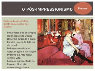 O PÓS-IMPRESSIONISMO   Pintores



Toulouse-Lautrec (1864-
1901), Salão na Rue des
Moulins

-   Influências das estampas
    japonesas e de Degas
-   Desenho delicado e linear
-   Fundos na cor da tela ou
    do papel
-   Bidimensionalidade
-   Aproximação à ilustração
-   Próximo da Arte Nova
-   Temas: vida
    boémia, apresentada de
    forma crítica, até
    obscena e grotesca
 