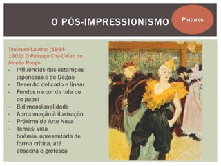 O PÓS-IMPRESSIONISMO   Pintores



Toulouse-Lautrec (1864-
1901), O Palhaço Cha-U-Kao no
Moulin Rouge
-   Influências das estampas
    japonesas e de Degas
-   Desenho delicado e linear
-   Fundos na cor da tela ou
    do papel
-   Bidimensionalidade
-   Aproximação à ilustração
-   Próximo da Arte Nova
-   Temas: vida
    boémia, apresentada de
    forma crítica, até
    obscena e grotesca
 