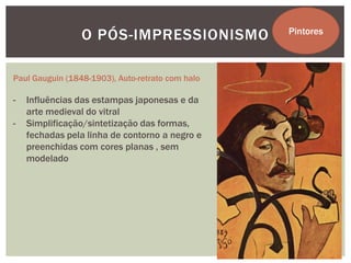 O PÓS-IMPRESSIONISMO             Pintores



Paul Gauguin (1848-1903), Auto-retrato com halo

-   Influências das estampas japonesas e da
    arte medieval do vitral
-   Simplificação/sintetização das formas,
    fechadas pela linha de contorno a negro e
    preenchidas com cores planas , sem
    modelado
 