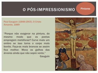 O PÓS-IMPRESSIONISMO   Pintores



Paul Gauguin (1848-1903), O Cristo
Amarelo, 1889


“Porque não exagerar na pintura, do
mesmo modo que os poetas
empregam metáforas? Curve mais um
ombro se isso torna o corpo mais
bonito. Faça-os mais brancos se assim
fica melhor. Mova os galhos das
árvores ainda que não sopre vento.”
                              Gauguin
 