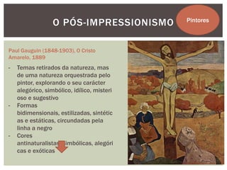 O PÓS-IMPRESSIONISMO       Pintores



Paul Gauguin (1848-1903), O Cristo
Amarelo, 1889
-   Temas retirados da natureza, mas
    de uma natureza orquestrada pelo
    pintor, explorando o seu carácter
    alegórico, simbólico, idílico, misteri
    oso e sugestivo
-   Formas
    bidimensionais, estilizadas, sintétic
    as e estáticas, circundadas pela
    linha a negro
-   Cores
    antinaturalistas, simbólicas, alegóri
    cas e exóticas
 