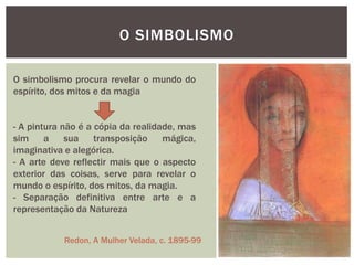 O SIMBOLISMO

O simbolismo procura revelar o mundo do
espírito, dos mitos e da magia


- A pintura não é a cópia da realidade, mas
sim a sua transposição mágica,
imaginativa e alegórica.
- A arte deve reflectir mais que o aspecto
exterior das coisas, serve para revelar o
mundo o espírito, dos mitos, da magia.
- Separação definitiva entre arte e a
representação da Natureza


            Redon, A Mulher Velada, c. 1895-99
 