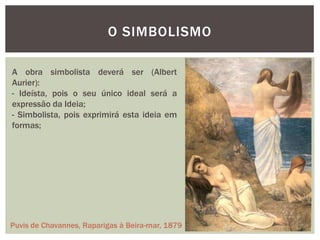 O SIMBOLISMO

A obra simbolista deverá ser (Albert
Aurier):
- Ideísta, pois o seu único ideal será a
expressão da Ideia;
- Simbolista, pois exprimirá esta ideia em
formas;




Puvis de Chavannes, Raparigas à Beira-mar, 1879
 