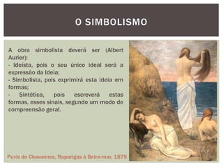 O SIMBOLISMO

A obra simbolista deverá ser (Albert
Aurier):
- Ideísta, pois o seu único ideal será a
expressão da Ideia;
- Simbolista, pois exprimirá esta ideia em
formas;
-   Sintética,   pois    escreverá    estas
formas, esses sinais, segundo um modo de
compreensão geral.




Puvis de Chavannes, Raparigas à Beira-mar, 1879
 