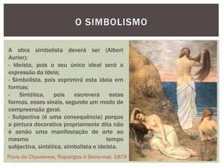 O SIMBOLISMO

A obra simbolista deverá ser (Albert
Aurier):
- Ideísta, pois o seu único ideal será a
expressão da Ideia;
- Simbolista, pois exprimirá esta ideia em
formas;
-   Sintética,    pois    escreverá      estas
formas, esses sinais, segundo um modo de
compreensão geral.
- Subjectiva (é uma consequência) porque
a pintura decorativa propriamente dita não
é senão uma manifestação de arte ao
mesmo                                  tempo
subjectiva, sintética, simbolista e ideísta.
Puvis de Chavannes, Raparigas à Beira-mar, 1879
 