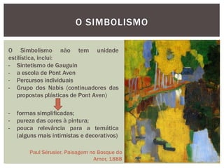 O SIMBOLISMO

O Simbolismo não tem unidade
estilística, inclui:
- Sintetismo de Gauguin
- a escola de Pont Aven
- Percursos individuais
- Grupo dos Nabis (continuadores das
   propostas plásticas de Pont Aven)

-   formas simplificadas;
-   pureza das cores à pintura;
-   pouca relevância para a temática
    (alguns mais intimistas e decorativos)

        Paul Sérusier, Paisagem no Bosque do
                                 Amor, 1888
 