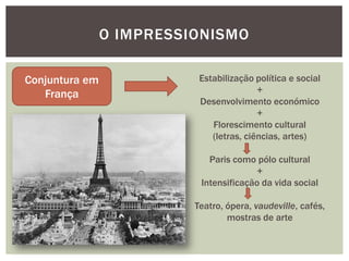 O IMPRESSIONISMO

Conjuntura em              Estabilização política e social
   França                                 +
                           Desenvolvimento económico
                                          +
                              Florescimento cultural
                              (letras, ciências, artes)

                             Paris como pólo cultural
                                         +
                           Intensificação da vida social

                          Teatro, ópera, vaudeville, cafés,
                                  mostras de arte
 