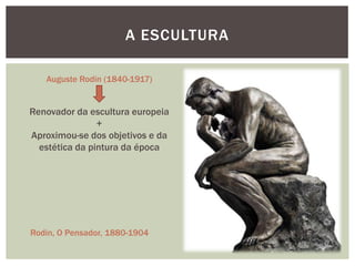 A ESCULTURA

   Auguste Rodin (1840-1917)


Renovador da escultura europeia
                +
Aproximou-se dos objetivos e da
  estética da pintura da época




Rodin, O Pensador, 1880-1904
 