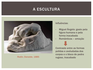 A ESCULTURA


                       Influências:

                       -   Miguel Ângelo: gosto pela
                           figura humana e pela
                           forma inacabada
                       -   Românticos – emoção


                       Contraste entre as formas
                       polidas e aveludadas dos
                       corpos e o bloco de pedra
Rodin, Danaide, 1885   rugoso, inacabado
 