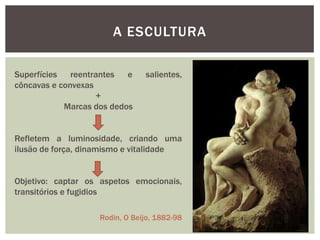 A ESCULTURA

Superfícies reentrantes    e    salientes,
côncavas e convexas
                    +
            Marcas dos dedos


Refletem a luminosidade, criando uma
ilusão de força, dinamismo e vitalidade


Objetivo: captar os aspetos emocionais,
transitórios e fugidios

                    Rodin, O Beijo, 1882-98
 