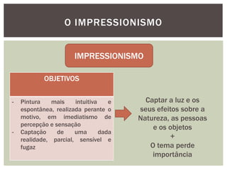 O IMPRESSIONISMO


                       IMPRESSIONISMO

            OBJETIVOS


-   Pintura    mais    intuitiva    e     Captar a luz e os
    espontânea, realizada perante o     seus efeitos sobre a
    motivo, em imediatismo de           Natureza, as pessoas
    percepção e sensação                    e os objetos
-   Captação     de    uma       dada
    realidade, parcial, sensível e                +
    fugaz                                  O tema perde
                                            importância
 
