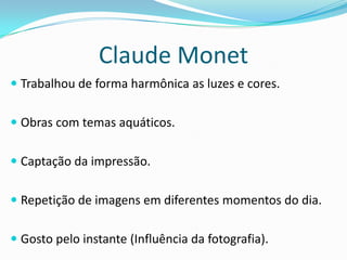 Claude Monet
 Trabalhou de forma harmônica as luzes e cores.
 Obras com temas aquáticos.
 Captação da impressão.
 Repetição de imagens em diferentes momentos do dia.
 Gosto pelo instante (Influência da fotografia).
 