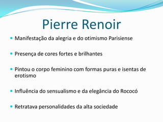 Pierre Renoir
 Manifestação da alegria e do otimismo Parisiense
 Presença de cores fortes e brilhantes
 Pintou o corpo feminino com formas puras e isentas de
erotismo
 Influência do sensualismo e da elegância do Rococó
 Retratava personalidades da alta sociedade
 