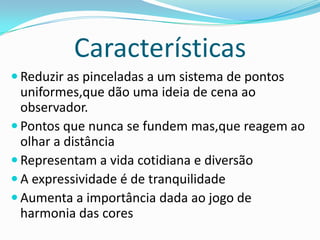 Características
 Reduzir as pinceladas a um sistema de pontos
uniformes,que dão uma ideia de cena ao
observador.
 Pontos que nunca se fundem mas,que reagem ao
olhar a distância
 Representam a vida cotidiana e diversão
 A expressividade é de tranquilidade
 Aumenta a importância dada ao jogo de
harmonia das cores
 