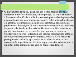 ●

O clareamento da paleta, a atenção aos efeitos produzidos pelas
diferentes atmosferas luminosas, a incorporação de temas simples e
afastados da eloqüência acadêmica, o uso de pinceladas fragmentadas
e descontínuas são incorporados aos poucos pelos artistas brasileiros.
No entanto, o acanhamento do ambiente artístico, a resistência do
público e das instituições às novas tendências estéticas e as limitações
impostas pela Academia Imperial de Belas Artes - Aiba - no ensino
por ela ministrado e nas orientações que imprime ao estudo de
brasileiros no exterior - dificultam um diálogo mais fecundo entre as
investigações introduzidas pelos impressionistas e a arte realizada
pelos pintores nacionais, que muitas vezes não vão além de uma
incorporação superficial das técnicas impressionistas, adaptando-as a
um olhar ainda comprometido com os padrões acadêmicos

 