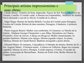 Principais artistas impressionistas e
suas obras:

●

●

●

●

- Claude Monet : Estuário do Sena, Impressão, Nascer do Sol, Ponte sobre Hève na
Vazante, Camille, O vestido verde, A floresta em Fontainebleu, Mulheres no Jardim,
Navio deixando o cais de Le Havre, O molhe de Le Havre.
- Edgar Degas: Retrato da família Bellelli, Cavalos de Corrida numa Paisagem,
Cavalos de Corrida, Retrato de duas meninas, Paisagem, A banheira, A primeira
bailarina.
- Pierre-Auguste Renoir: Mulher com sombrinha, O Camarote, Le Moulin de la
Galette , Madame Georges Charpentier e suas filhas, Remadores em Chatou,
Elizabeth e Alice de Anvers, A dança em Bougival, Mulher amamentando, As
grandes banhistas, Menina com espigas, Menina jogando criquet, Ao piano,
Odalisca, Retrato de Claude Renoir, Banhista enxugando a perna direita.
- Édouard Manet: Os romanos, A decadência, O bebedor de absinto, Retrato do Sr. e
Sra. Auguste Manet, O homem morto, A música na Tulheiras, Rapaz em costume
espanhol, Almoço na relva, Olympia, A ninfa surpresa, A leitura, O tocador de
pífano, A execução de Maximiliano, Retrato de Émile Zola, Berthe Morisot de
Chapéu Preto

 