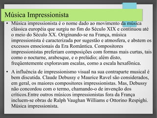 Música Impressionista
●

●

Música impressionista é o nome dado ao movimento da música
clássica européia que surgiu no fim do Século XIX e continuou até
o meio do Século XX. Originando-se na França, música
impressionista é caracterizada por sugestão e atmosfera, e abstem os
excessos emocionais da Era Romântica. Compositores
impressionistas preferiam composições com formas mais curtas, tais
como o nocturne, arabesque, e o prelúdio; além disto,
freqüentemente exploravam escalas, como a escala hexafônica.
A influência de impressionismo visual na sua contraparte musical é
bem discutida. Claude Debussy e Maurice Ravel são considerados,
em geral, os maiores compositores impressionistas. Mas, Debussy
não concordou com o termo, chamando-o de invenção dos
críticos.Entre outros músicos impressionistas fora da França
incluem-se obras de Ralph Vaughan Williams e Ottorino Respighi.
Música impressionista.

 