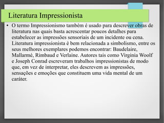 Literatura Impressionista
●

O termo Impressionismo também é usado para descrever obras de
literatura nas quais basta acrescentar poucos detalhes para
estabelecer as impressões sensoriais de um incidente ou cena.
Literatura impressionista é bem relacionada a simbolismo, entre os
seus melhores exemplares podemos encontrar: Baudelaire,
Mallarmé, Rimbaud e Verlaine. Autores tais como Virginia Woolf
e Joseph Conrad escreveram trabalhos impressionistas de modo
que, em vez de interpretar, eles descrevem as impressões,
sensações e emoções que constituem uma vida mental de um
caráter.

 