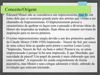Conceito/Origem
●

●

Édouard Manet não se considerava um impressionista, mas foi em
torno dele que se reuniram grande parte dos artistas que viriam a ser
chamados de Impressionistas. O Impressionismo possui a
característica de quebrar os laços com o passado e diversas obras de
Manet são inspiradas na tradição. Suas obras no entanto serviram de
inspiração para os novos pintores.
O termo impressionismo surgiu devido a um dos primeiros quadros
de Claude Monet (1840-1926) Impressão - Nascer do Sol, por causa
de uma crítica feita ao quadro pelo pintor e escritor Louis Leroy
"Impressão, Nascer do Sol -eu bem o sabia! Pensava eu, se estou
impressionado é porque lá há uma impressão. E que liberdade, que
suavidade de pincel! Um papel de parede é mais elaborado que esta
cena marinha". A expressão foi usada originalmente de forma
pejorativa, mas Monet e seus colegas adotaram o título, sabendo da
revolução que estavam iniciando.

 