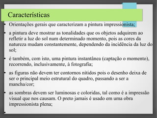 Características
●

●

●

●

●

●

Orientações gerais que caracterizam a pintura impressionista;
a pintura deve mostrar as tonalidades que os objetos adquirem ao
refletir a luz do sol num determinado momento, pois as cores da
natureza mudam constantemente, dependendo da incidência da luz do
sol;
é também, com isto, uma pintura instantânea (captação o momento),
recorrendo, inclusivamente, à fotografia;
as figuras não devem ter contornos nítidos pois o desenho deixa de
ser o principal meio estrutural do quadro, passando a ser a
mancha/cor;
as sombras devem ser luminosas e coloridas, tal como é a impressão
visual que nos causam. O preto jamais é usado em uma obra
impressionista plena;

 