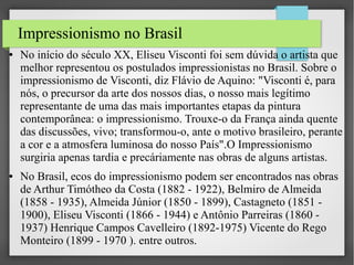 Impressionismo no Brasil
●

●

No início do século XX, Eliseu Visconti foi sem dúvida o artista que
melhor representou os postulados impressionistas no Brasil. Sobre o
impressionismo de Visconti, diz Flávio de Aquino: "Visconti é, para
nós, o precursor da arte dos nossos dias, o nosso mais legítimo
representante de uma das mais importantes etapas da pintura
contemporânea: o impressionismo. Trouxe-o da França ainda quente
das discussões, vivo; transformou-o, ante o motivo brasileiro, perante
a cor e a atmosfera luminosa do nosso País".O Impressionismo
surgiria apenas tardia e precáriamente nas obras de alguns artistas.
No Brasil, ecos do impressionismo podem ser encontrados nas obras
de Arthur Timótheo da Costa (1882 - 1922), Belmiro de Almeida
(1858 - 1935), Almeida Júnior (1850 - 1899), Castagneto (1851 1900), Eliseu Visconti (1866 - 1944) e Antônio Parreiras (1860 1937) Henrique Campos Cavelleiro (1892-1975) Vicente do Rego
Monteiro (1899 - 1970 ). entre outros.

 
