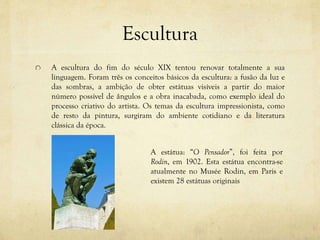 Escultura
A escultura do fim do século XIX tentou renovar totalmente a sua
linguagem. Foram três os conceitos básicos da escultura: a fusão da luz e
das sombras, a ambição de obter estátuas visíveis a partir do maior
número possível de ângulos e a obra inacabada, como exemplo ideal do
processo criativo do artista. Os temas da escultura impressionista, como
de resto da pintura, surgiram do ambiente cotidiano e da literatura
clássica da época.
A estátua: “O Pensador”, foi feita por
Rodin, em 1902. Esta estátua encontra-se
atualmente no Musée Rodin, em Paris e
existem 28 estátuas originais
 