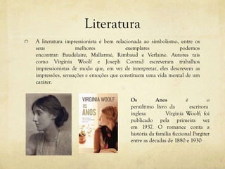 Literatura
A literatura impressionista é bem relacionada ao simbolismo, entre os
seus melhores exemplares podemos
encontrar: Baudelaire, Mallarmé, Rimbaud e Verlaine. Autores tais
como Virginia Woolf e Joseph Conrad escreveram trabalhos
impressionistas de modo que, em vez de interpretar, eles descrevem as
impressões, sensações e emoções que constituem uma vida mental de um
caráter.
Os Anos é o
penúltimo livro da escritora
inglesa Virginia Woolf; foi
publicado pela primeira vez
em 1937. O romance conta a
história da família ficcional Pargiter
entre as décadas de 1880 e 1930.
 