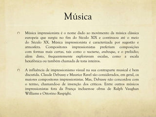 Música
Música impressionista é o nome dado ao movimento da música clássica
europeia que surgiu no fim do Século XIX e continuou até o meio
do Século XX. Música impressionista é caracterizada por sugestão e
atmosfera. Compositores impressionistas preferiam composições
com formas mais curtas, tais como o nocturne, arabesque, e o prelúdio;
além disto, frequentemente exploravam escalas, como a escala
hexafônica ou também chamada de tons inteiros.
A influência de impressionismo visual na sua contraparte musical é bem
discutida. Claude Debussy e Maurice Ravel são considerados, em geral, os
maiores compositores impressionistas. Mas, Debussy não concordou com
o termo, chamando-o de invenção dos críticos. Entre outros músicos
impressionistas fora da França incluem-se obras de Ralph Vaughan
Williams e Ottorino Respighi.
 