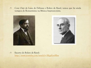 Com Clair de Lune de Debussy e Bolero de Ravel, vemos que há ainda
vestígios do Romantismo na Música Impressionista.
Excerto do Bolero de Ravel:
http://www.youtube.com/watch?v=3KgpEru9lhw
 