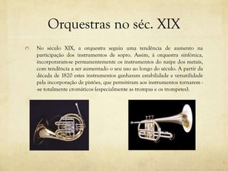 Orquestras no séc. XIX
No século XIX, a orquestra seguiu uma tendência de aumento na
participação dos instrumentos de sopro. Assim, à orquestra sinfónica,
incorporaram-se permanentemente os instrumentos do naipe dos metais,
com tendência a ser aumentado o seu uso ao longo do século. A partir da
década de 1820 estes instrumentos ganharam estabilidade e versatilidade
pela incorporação de pistões, que permitiram aos instrumentos tornarem -
-se totalmente cromáticos (especialmente as trompas e os trompetes).
 