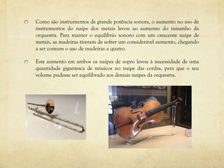 Como são instrumentos de grande potência sonora, o aumento no uso de
instrumentos do naipe dos metais levou ao aumento do tamanho da
orquestra. Para manter o equilíbrio sonoro com um crescente naipe de
metais, as madeiras tiveram de sofrer um considerável aumento, chegando
a ser comum o uso de madeiras a quatro.
Este aumento em ambos os naipes de sopro levou à necessidade de uma
quantidade gigantesca de músicos no naipe das cordas, para que o seu
volume pudesse ser equilibrado aos demais naipes da orquestra.
 