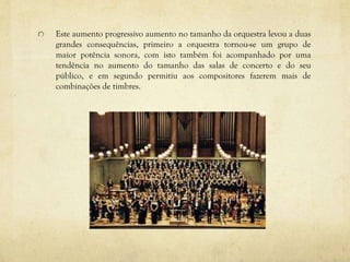 Este aumento progressivo aumento no tamanho da orquestra levou a duas
grandes consequências, primeiro a orquestra tornou-se um grupo de
maior potência sonora, com isto também foi acompanhado por uma
tendência no aumento do tamanho das salas de concerto e do seu
público, e em segundo permitiu aos compositores fazerem mais de
combinações de timbres.
 