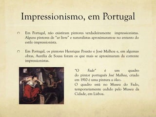 Impressionismo, em Portugal
Em Portugal, não existiram pintores verdadeiramente impressionistas.
Alguns pintores de “ar livre” e naturalistas aproximaram-se no entanto do
estilo impressionista.
Em Portugal, os pintores Henrique Pousão e José Malhoa e, em algumas
obras, Aurélia de Sousa foram os que mais se aproximaram da corrente
impressionistas.
“O Fado” é um quadro
do pintor português José Malhoa, criado
em 1910 é uma pintura a óleo.
O quadro está no Museu do Fado,
temporariamente cedido pelo Museu da
Cidade, em Lisboa.
 