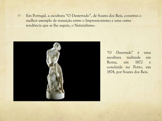Em Portugal, a escultura “O Desterrado”, de Soares dos Reis, constitui o
melhor exemplo de transição entre o Impressionismo e uma outra
tendência que se lhe seguiu, o Naturalismo.
“O Desterrado” é uma
escultura realizada em
Roma, em 1872 e
concluída no Porto, em
1874, por Soares dos Reis.
 
