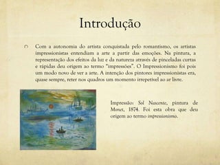 Introdução
Com a autonomia do artista conquistada pelo romantismo, os artistas
impressionistas entendiam a arte a partir das emoções. Na pintura, a
representação dos efeitos da luz e da natureza através de pinceladas curtas
e rápidas deu origem ao termo “impressões”. O Impressionismo foi pois
um modo novo de ver a arte. A intenção dos pintores impressionistas era,
quase sempre, reter nos quadros um momento irrepetível ao ar livre.
Impressão: Sol Nascente, pintura de
Monet, 1874. Foi esta obra que deu
origem ao termo impressionismo.
 
