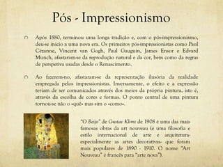 Pós - Impressionismo
Após 1880, terminou uma longa tradição e, com o pós-impressionismo,
deu-se inicio a uma nova era. Os primeiros pós-impressionistas como Paul
Cézanne, Vincent van Gogh, Paul Gauguin, James Ensor e Edvard
Munch, afastaram-se da reprodução natural e da cor, bem como da regras
de perspetiva usadas desde o Renascimento.
Ao fazerem-no, afastaram-se da representação ilusória da realidade
empregada pelos impressionistas. Inversamente, o efeito e a expressão
teriam de ser comunicados através dos meios da própria pintura, isto é,
através da escolha de cores e formas. O ponto central de uma pintura
tornou-se não o «quê» mas sim o «como».
“O Beijo” de Gustav Klimt de 1908 é uma das mais
famosas obras da art nouveau (é uma filosofia e
estilo internacional de arte e arquitetura-
especialmente as artes decorativas- que foram
mais populares de 1890 - 1910. O nome “Art
Nouveau” é francês para “arte nova”).
 