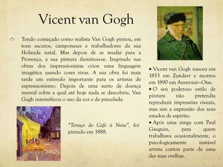 Vicent van Gogh
Tendo começado como realista Van Gogh pintou, em
tons escuros, camponeses e trabalhadores da sua
Holanda natal. Mas depois de se mudar para a
Provença, a sua pintura iluminou-se. Inspirado nas
obras dos impressionistas criou uma linguagem
imagética usando cores vivas. A sua obra foi mais
tarde um estímulo importante para os artistas de
expressionismo. Depois de uma surto de doença
mental sobre a qual até hoje nada se descobriu, Van
Gogh intensificou o uso da cor e da pincelada.
 Vicent van Gogh nasceu em
1853 em Zundert e morreu
em 1890 em Auver-sur—Oise.
 O seu poderoso estilo de
pintura não pretendia
reproduzir impressões visuais,
mas sim a expressão dos seus
estados de espírito.
 Após uma zanga com Paul
Gauguin, para quem
trabalhava ocasionalmente, o
psicologicamente instável
artista cortou parte de uma
das suas orelhas.
“Terraço do Café á Noite”, foi
pintado em 1888.
 