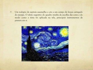 Um rodopio de espirais assemelha o céu a um campo de forças carregado
de energia. O efeito sugestivo do quadro resulta da escolha das cores e do
modo como a tinta foi aplicada na tela, principais instrumentos de
pintura em si.
 