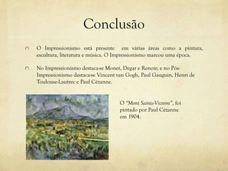 Conclusão
O Impressionismo está presente em várias áreas como a pintura,
escultura, literatura e música. O Impressionismo marcou uma época.
No Impressionismo destaca-se Monet, Degar e Renoir; e no Pós-
Impressionismo destaca-se Vincent van Gogh, Paul Gauguin, Henri de
Toulouse-Lautrec e Paul Cézanne.
O “Mont Sainte-Victoire”, foi
pintado por Paul Cézanne
em 1904.
 