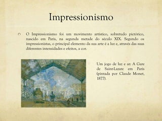 Impressionismo
O Impressionismo foi um movimento artístico, sobretudo pictórico,
nascido em Paris, na segunda metade do século XIX. Segundo os
impressionistas, o principal elemento da sua arte é a luz e, através das suas
diferentes intensidades e efeitos, a cor.
Um jogo de luz e ar: A Gare
de Saint-Lazare em Paris
(pintada por Claude Monet,
1877).
 