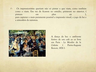 Os impressionistas queriam não só pintar o que viam, como também
como o viam. Em vez de ficarem no estúdio, pintavam no exterior, (
pintura em plen air ),
para capturar o mais puramente possível a impressão visual, o jogo da luz e
a atmosfera da natureza.
A dança da luz: o ambiente
festivo de um café ao ar livre
em Paris - Le Moulin de la
Galette ( Pierre-Auguste
Renoir, 1876 ).
 