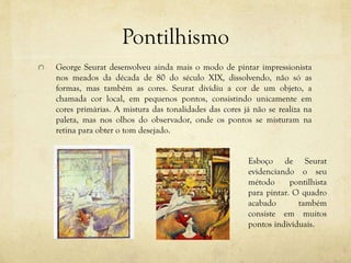 Pontilhismo
George Seurat desenvolveu ainda mais o modo de pintar impressionista
nos meados da década de 80 do século XIX, dissolvendo, não só as
formas, mas também as cores. Seurat dividiu a cor de um objeto, a
chamada cor local, em pequenos pontos, consistindo unicamente em
cores primárias. A mistura das tonalidades das cores já não se realiza na
paleta, mas nos olhos do observador, onde os pontos se misturam na
retina para obter o tom desejado.
Esboço de Seurat
evidenciando o seu
método pontilhista
para pintar. O quadro
acabado também
consiste em muitos
pontos individuais.
 
