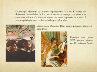O principal elemento da pintura impressionista é a luz. É através das
diferentes intensidades de luz que se obtém a alteração das cores e os
contornos difusos. Os impressionistas procuram impressionar a vista. A
pintura privilegia a cor e a luz mais do que o desenho.
Músicos numa Orquestra, 1872, quadro pintado a óleo, por
Edgar Degas
Raparigas num piano,
1892, pintura pintada
por Pierre-Auguste Renoir.
 