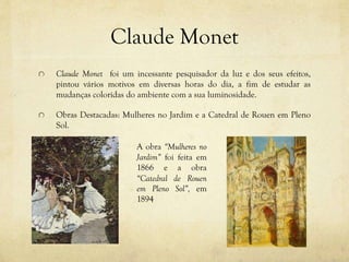 Claude Monet
Claude Monet foi um incessante pesquisador da luz e dos seus efeitos,
pintou vários motivos em diversas horas do dia, a fim de estudar as
mudanças coloridas do ambiente com a sua luminosidade.
Obras Destacadas: Mulheres no Jardim e a Catedral de Rouen em Pleno
Sol.
A obra “Mulheres no
Jardim” foi feita em
1866 e a obra
“Catedral de Rouen
em Pleno Sol”, em
1894
 