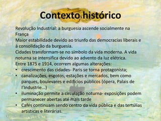 Contexto histórico
Revolução Industrial: a burguesia ascende socialmente na
França
Maior estabilidade devido ao triunfo das democracias liberais e
à consolidação da burguesia.
Cidades transformam-se no símbolo da vida moderna. A vida
noturna se intensifica devido ao advento da luz elétrica.
Entre 1875 e 1914, ocorrem algumas alterações:
• crescimento das cidades- Paris se torna protagonista;
• canalizações, esgotos, estações e mercados, bem como
parques, boulevares e edifícios públicos (ópera, Palais de
I’Industrie...)
• iluminação permite a circulação noturna- exposições podem
permanecer abertas até mais tarde
• Cafés continuam sendo centro da vida pública e das tertúlias
artísticas e literárias.
 