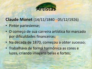 Artistas
Claude Monet (14/11/1840 - 05/12/1926)
• Pintor pariesiense;
• O começo de sua carreira artística foi marcado
por dificuldades financeiras;
• Na década de 1870, começou a obter sucesso;
• Trabalhava de forma harmônica as cores e
luzes, criando imagens belas e fortes;
 