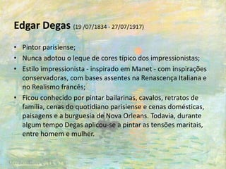 Edgar Degas (19 /07/1834 - 27/07/1917)
• Pintor parisiense;
• Nunca adotou o leque de cores típico dos impressionistas;
• Estilo impressionista - inspirado em Manet - com inspirações
conservadoras, com bases assentes na Renascença Italiana e
no Realismo francês;
• Ficou conhecido por pintar bailarinas, cavalos, retratos de
família, cenas do quotidiano parisiense e cenas domésticas,
paisagens e a burguesia de Nova Orleans. Todavia, durante
algum tempo Degas aplicou-se a pintar as tensões maritais,
entre homem e mulher.
 