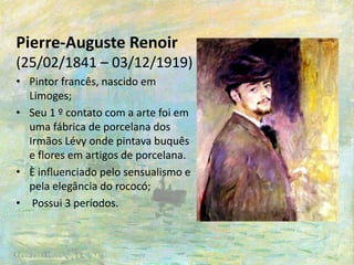 Pierre-Auguste Renoir
(25/02/1841 – 03/12/1919)
• Pintor francês, nascido em
Limoges;
• Seu 1 º contato com a arte foi em
uma fábrica de porcelana dos
Irmãos Lévy onde pintava buquês
e flores em artigos de porcelana.
• È influenciado pelo sensualismo e
pela elegância do rococó;
• Possui 3 períodos.
 