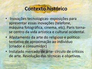 Contexto histórico
• Inovações tecnológicas- exposições para
apresentar essas inovações (telefone,
máquina fotográfica, cinema, etc). Paris torna-
se centro da vida artística e cultural ocidental.
• Afastamento da arte do religioso e político:
tentativa de aproximação ao indivíduo
(criador e consumidor)
• Instalado mercado de arte- círculo de críticos
de arte. Revolução das técnicas e objetivos.
 